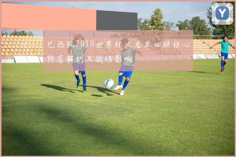 巴西队2010世界杯大名单回顾核心阵容解析及战绩影响