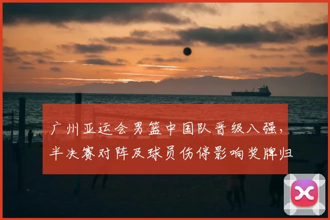 广州亚运会男篮中国队晋级八强，半决赛对阵及球员伤停影响奖牌归属