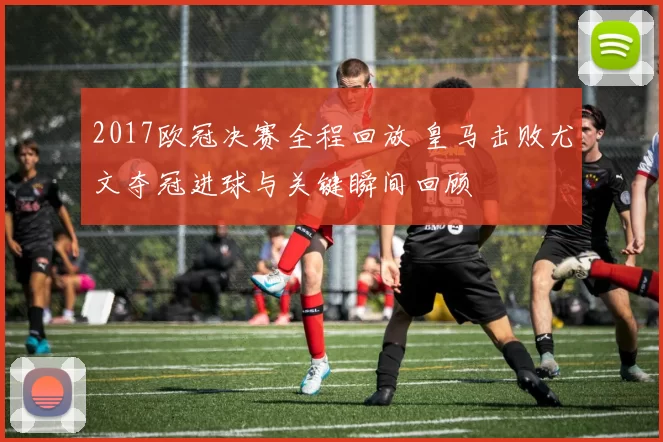 2017欧冠决赛全程回放 皇马击败尤文夺冠进球与关键瞬间回顾