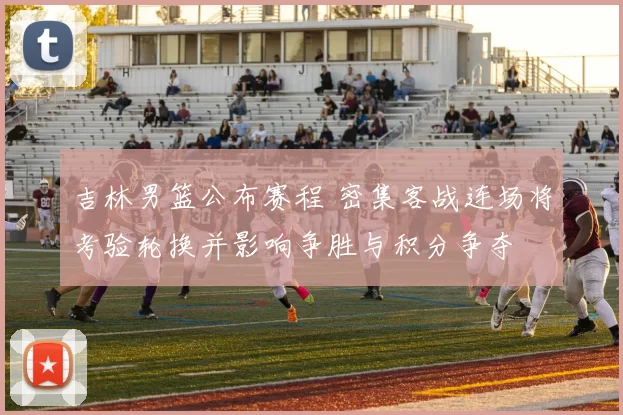 吉林男篮公布赛程 密集客战连场将考验轮换并影响争胜与积分争夺