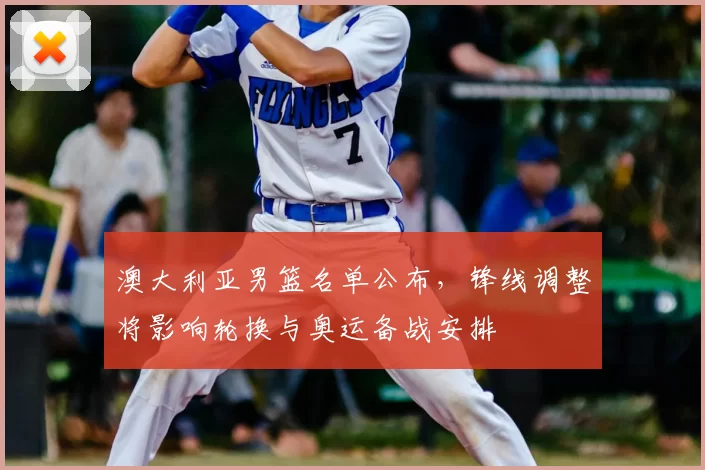 澳大利亚男篮名单公布，锋线调整将影响轮换与奥运备战安排