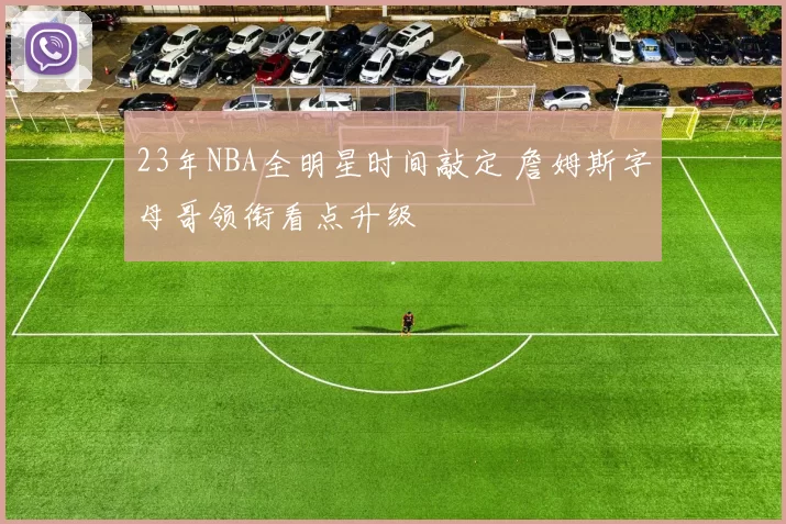 23年NBA全明星时间敲定 詹姆斯字母哥领衔看点升级