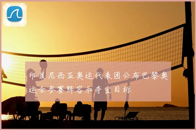 印度尼西亚奥运代表团公布巴黎奥运会参赛阵容和夺金目标