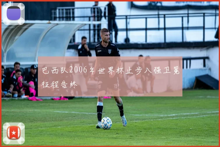 巴西队2006年世界杯止步八强卫冕征程告终