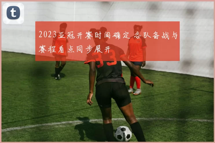 2023亚冠开赛时间确定 各队备战与赛程看点同步展开