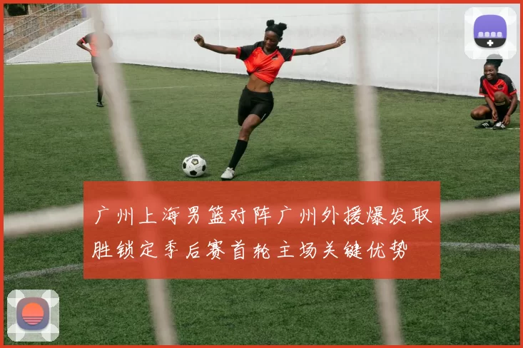 广州上海男篮对阵广州外援爆发取胜锁定季后赛首轮主场关键优势