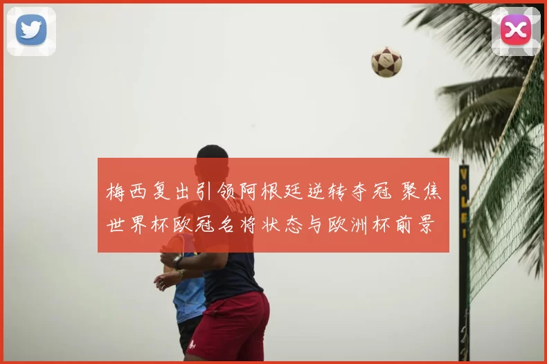 梅西复出引领阿根廷逆转夺冠 聚焦世界杯欧冠名将状态与欧洲杯前景