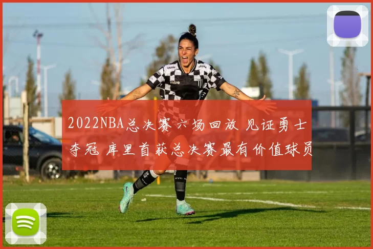 2022NBA总决赛六场回放 见证勇士夺冠 库里首获总决赛最有价值球员