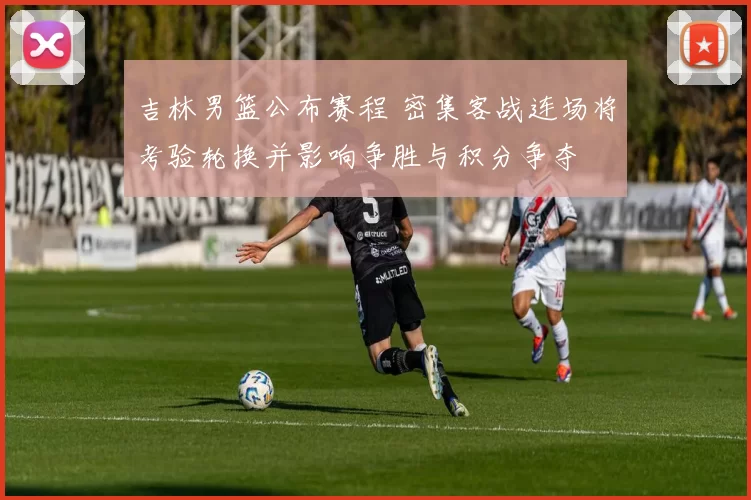 吉林男篮公布赛程 密集客战连场将考验轮换并影响争胜与积分争夺