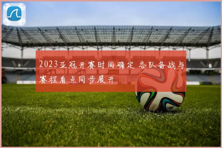 2023亚冠开赛时间确定 各队备战与赛程看点同步展开