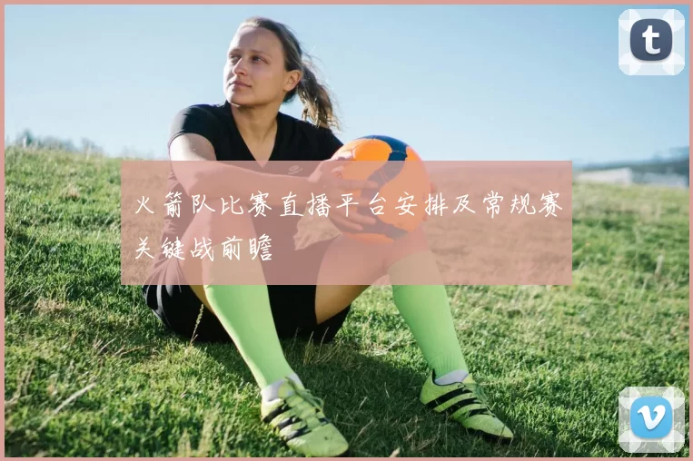 火箭队比赛直播平台安排及常规赛关键战前瞻