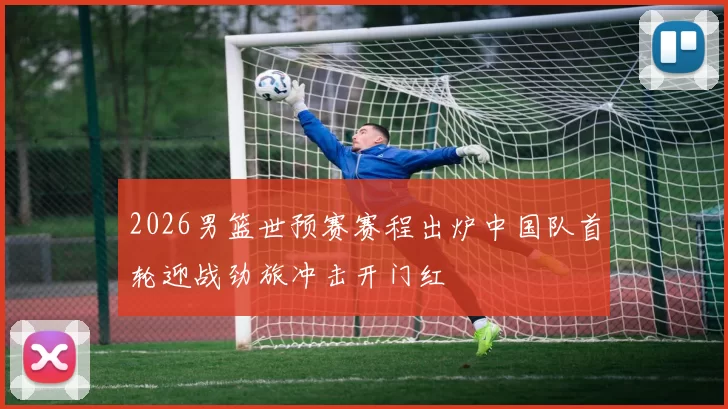 2026男篮世预赛赛程出炉中国队首轮迎战劲旅冲击开门红