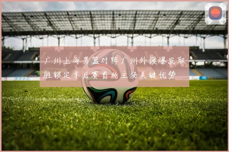 广州上海男篮对阵广州外援爆发取胜锁定季后赛首轮主场关键优势
