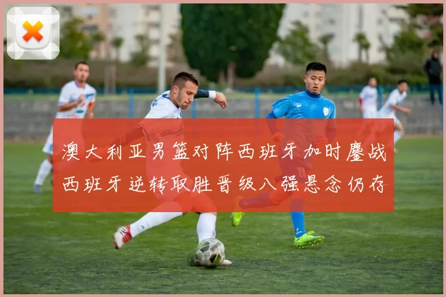 澳大利亚男篮对阵西班牙加时鏖战西班牙逆转取胜晋级八强悬念仍存