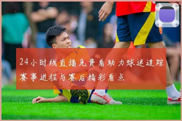 24小时线直播免费看助力球迷追踪赛事进程与赛后精彩看点