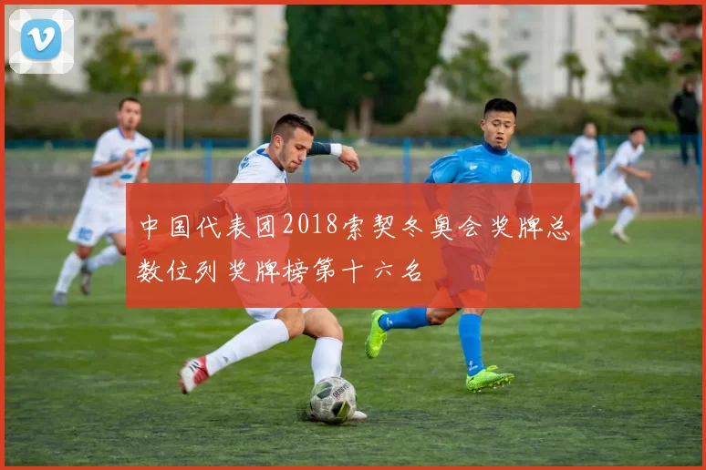 中国代表团2018索契冬奥会奖牌总数位列奖牌榜第十六名