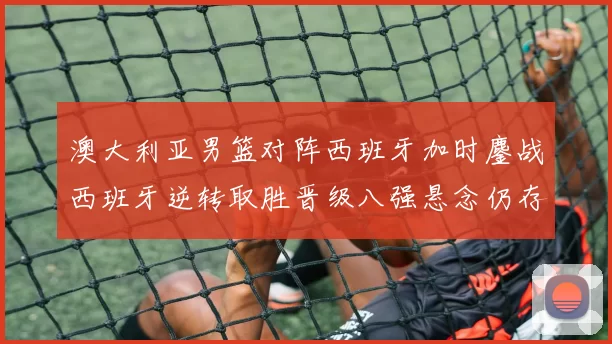 澳大利亚男篮对阵西班牙加时鏖战西班牙逆转取胜晋级八强悬念仍存